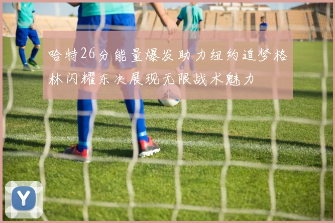 哈特26分能量爆发助力纽约追梦格林闪耀东决展现无限战术魅力
