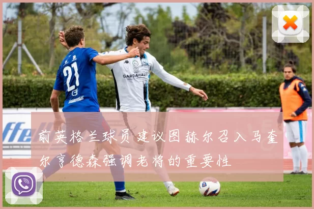 前英格兰球员建议图赫尔召入马奎尔亨德森强调老将的重要性